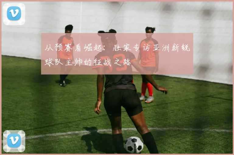 从预赛看崛起：独家专访亚洲新锐球队主帅的征战之路