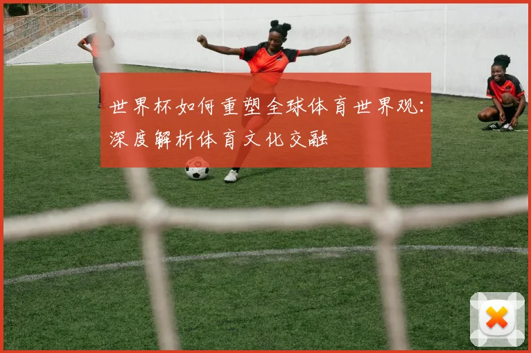 世界杯如何重塑全球体育世界观：深度解析体育文化交融