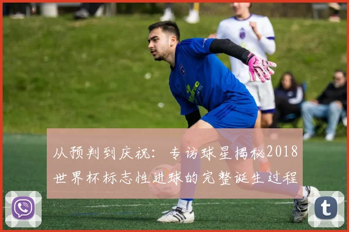从预判到庆祝：专访球星揭秘2018世界杯标志性进球的完整诞生过程