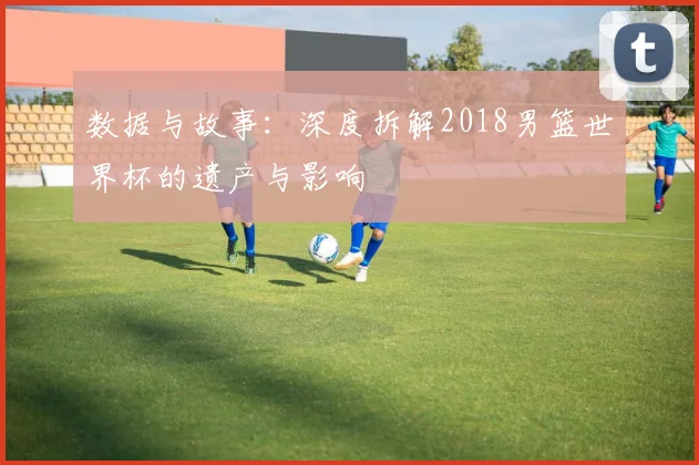 数据与故事：深度拆解2018男篮世界杯的遗产与影响
