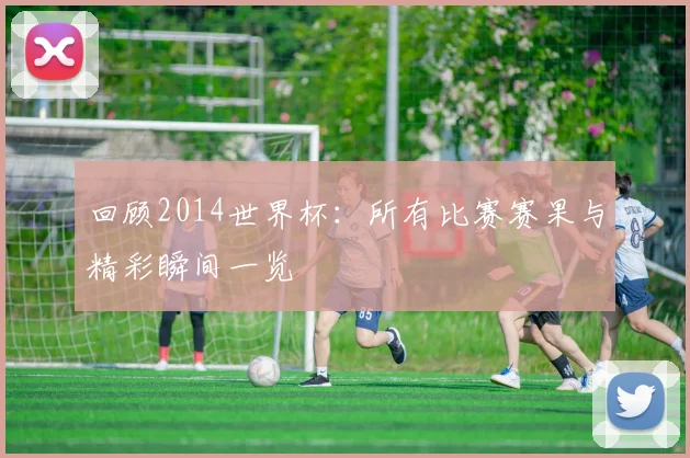 回顾2014世界杯：所有比赛赛果与精彩瞬间一览