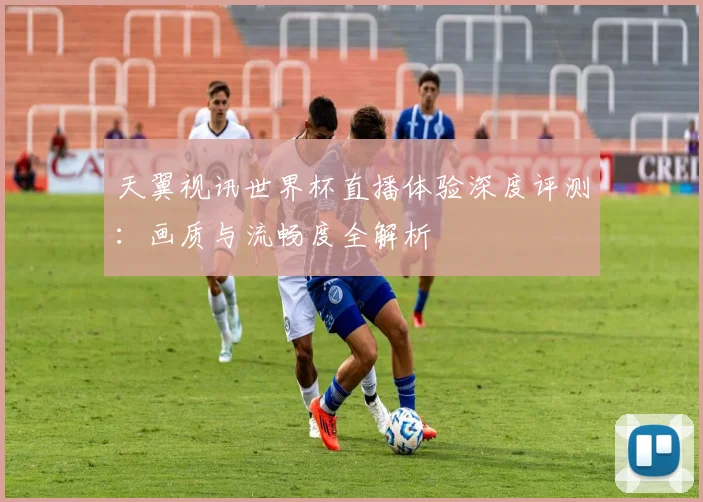 天翼视讯世界杯直播体验深度评测：画质与流畅度全解析