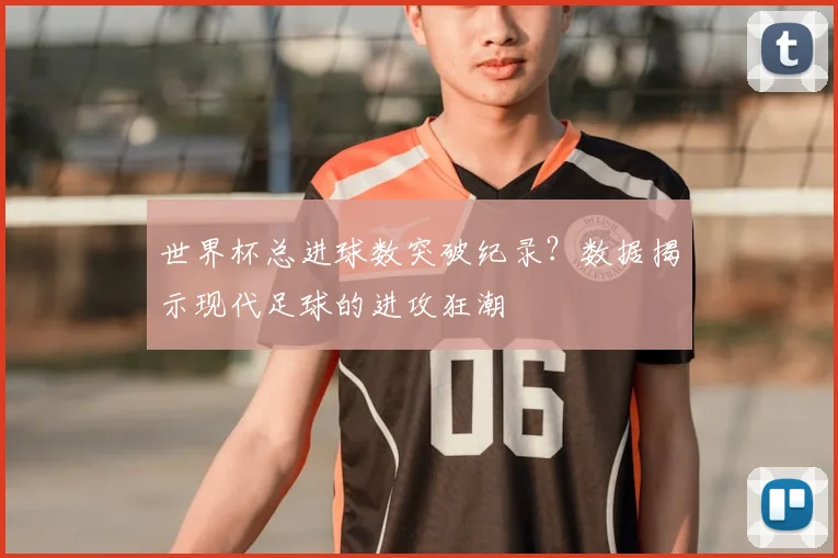 世界杯总进球数突破纪录?数据揭示现代足球的进攻狂潮