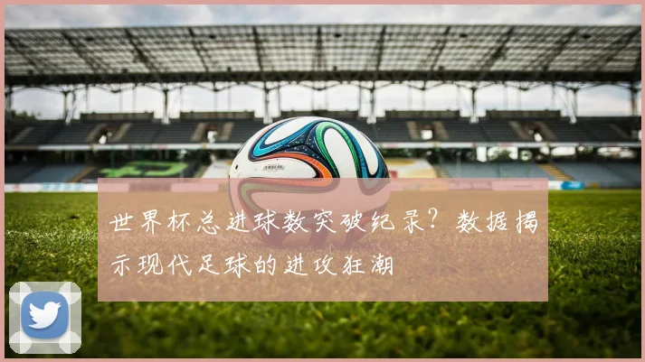 世界杯总进球数突破纪录？数据揭示现代足球的进攻狂潮