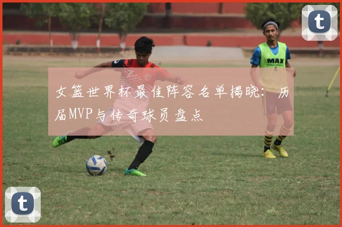 女篮世界杯最佳阵容名单揭晓：历届MVP与传奇球员盘点