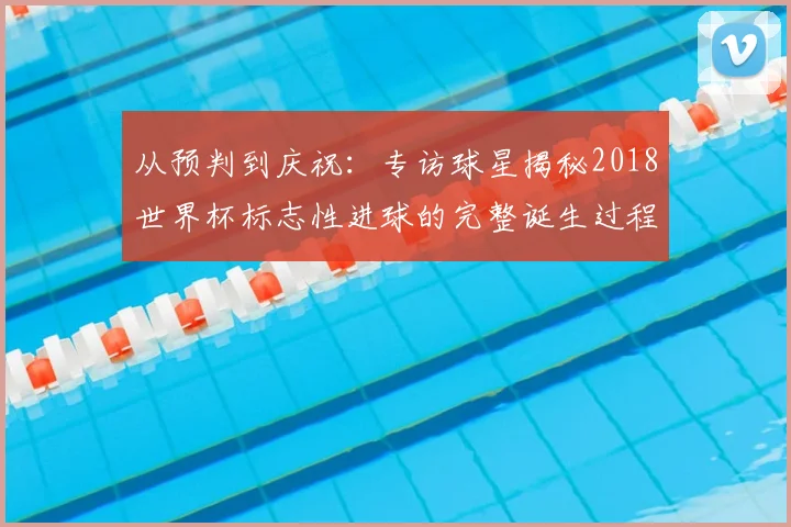 从预判到庆祝：专访球星揭秘2018世界杯标志性进球的完整诞生过程