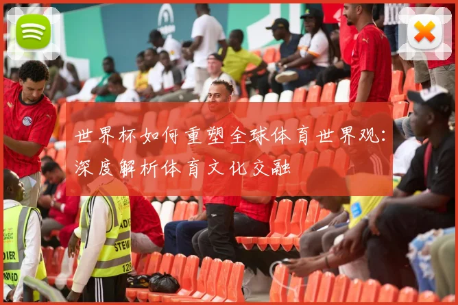 世界杯如何重塑全球体育世界观：深度解析体育文化交融