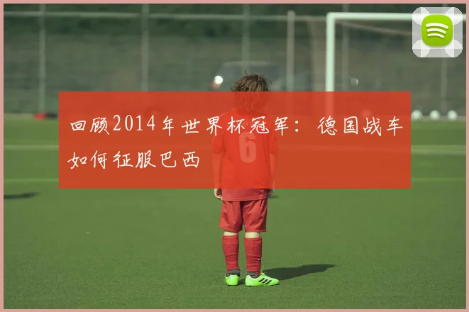 回顾2014年世界杯冠军：德国战车如何征服巴西