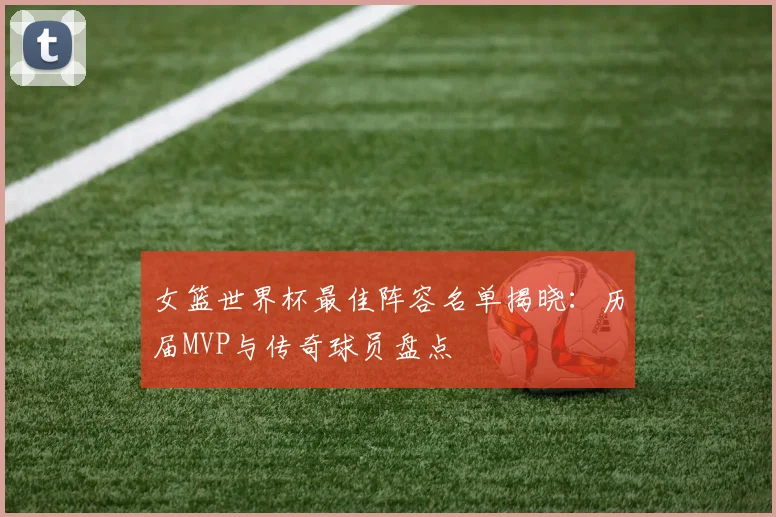 女篮世界杯最佳阵容名单揭晓：历届MVP与传奇球员盘点