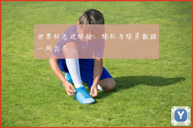 世界杯总进球榜:球队与球员数据一网打尽