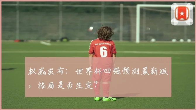 权威发布：世界杯四强预测最新版，格局是否生变？