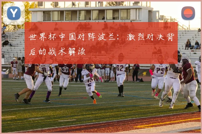 世界杯中国对阵波兰：激烈对决背后的战术解读