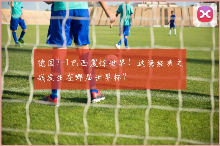 德国7-1巴西震惊世界！这场经典之战发生在哪届世界杯？