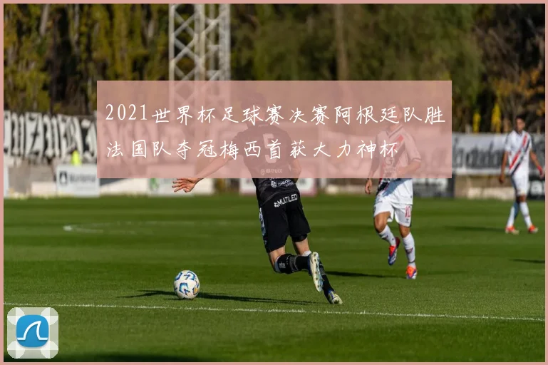 2021世界杯足球赛决赛阿根廷队胜法国队夺冠梅西首获大力神杯