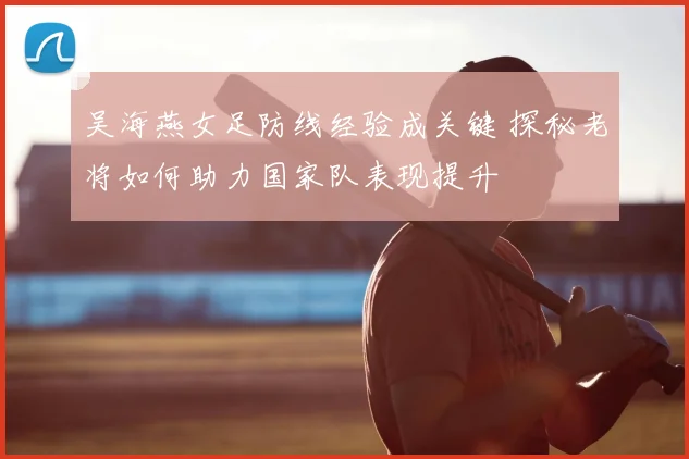 吴海燕女足防线经验成关键 探秘老将如何助力国家队表现提升
