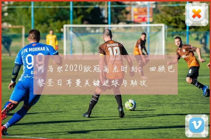 内马尔2020欧冠高光时刻：回顾巴黎圣日耳曼关键进球与助攻