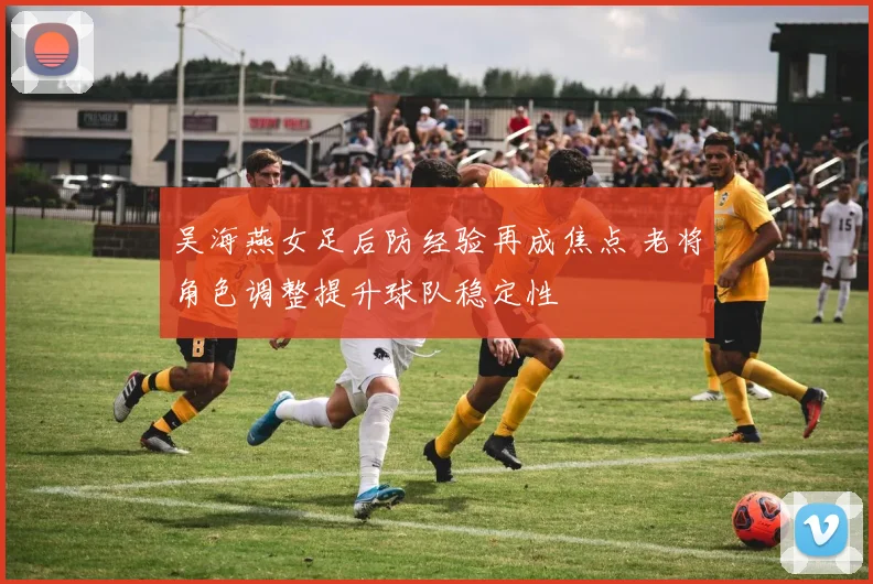 吴海燕女足后防经验再成焦点 老将角色调整提升球队稳定性