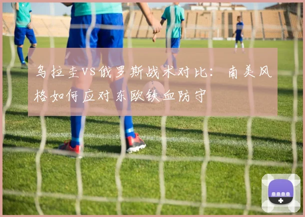 乌拉圭vs俄罗斯战术对比：南美风格如何应对东欧铁血防守