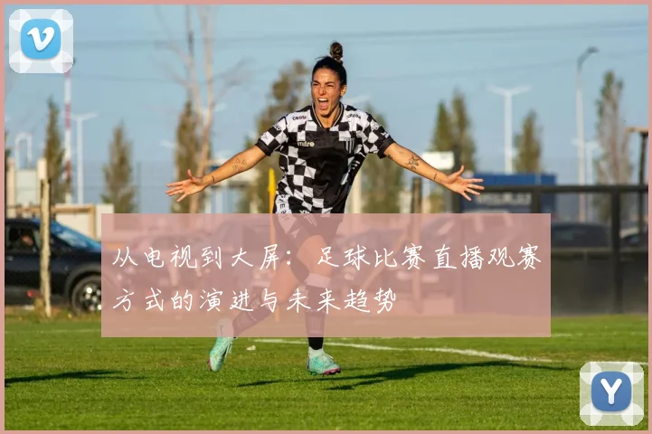从电视到大屏：足球比赛直播观赛方式的演进与未来趋势
