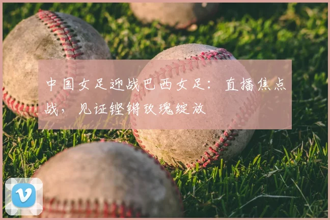 中国女足迎战巴西女足:直播焦点战,见证铿锵玫瑰绽放