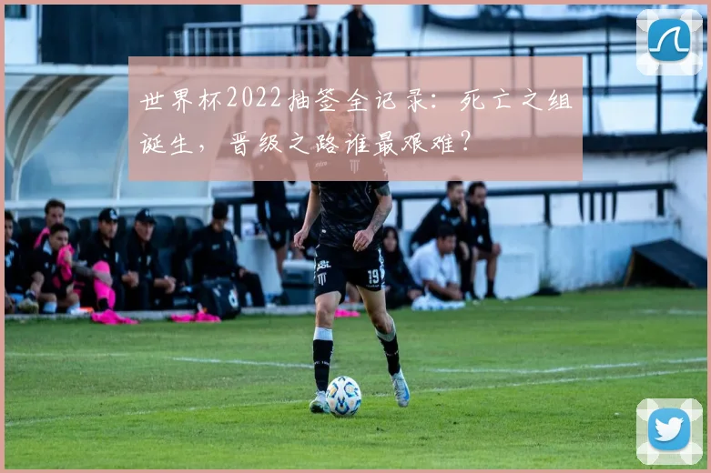 世界杯2022抽签全记录：死亡之组诞生，晋级之路谁最艰难？