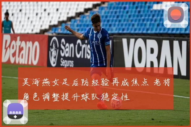 吴海燕女足后防经验再成焦点 老将角色调整提升球队稳定性