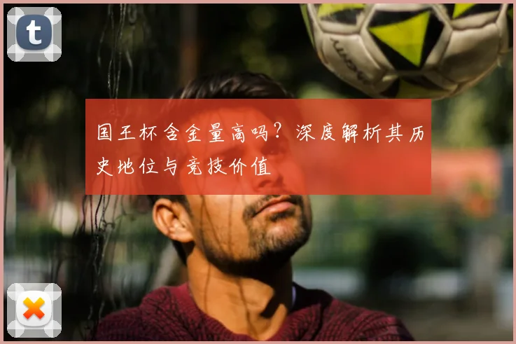 国王杯含金量高吗?深度解析其历史地位与竞技价值