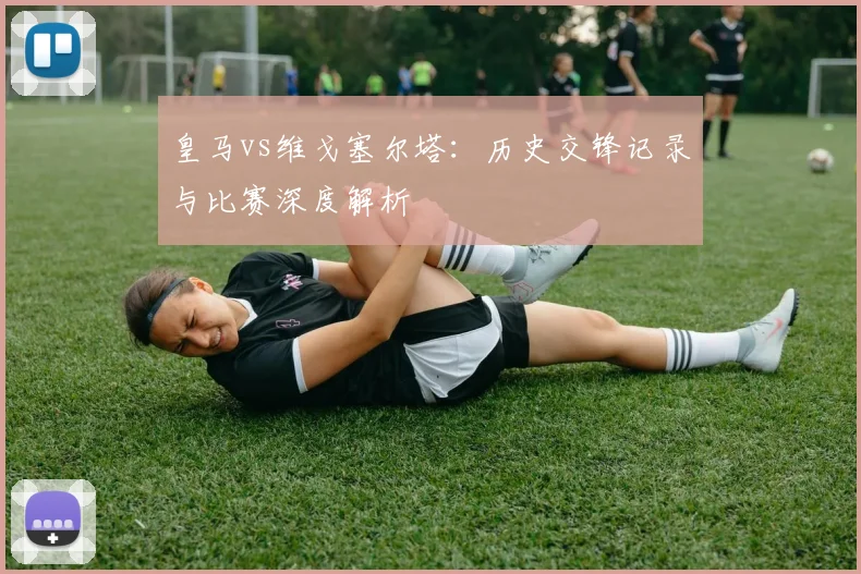 皇马vs维戈塞尔塔：历史交锋记录与比赛深度解析