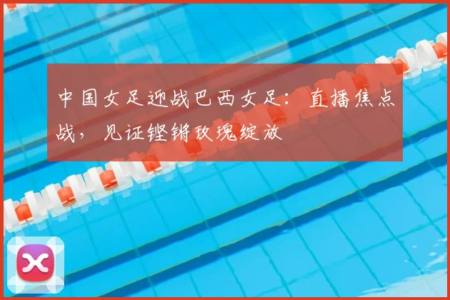 中国女足迎战巴西女足:直播焦点战,见证铿锵玫瑰绽放