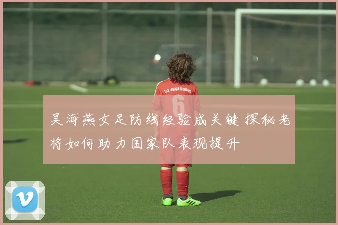 吴海燕女足防线经验成关键 探秘老将如何助力国家队表现提升