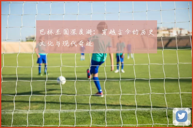 巴林王国深度游：穿越古今的历史文化与现代奇迹